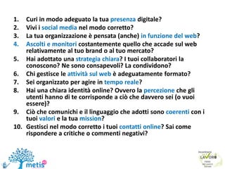 1. Curi in modo adeguato la tua presenza digitale?
2. Vivi i social media nel modo corretto?
3. La tua organizzazione è pensata (anche) in funzione del web?
4. Ascolti e monitori costantemente quello che accade sul web
relativamente al tuo brand o al tuo mercato?
5. Hai adottato una strategia chiara? I tuoi collaboratori la
conoscono? Ne sono consapevoli? La condividono?
6. Chi gestisce le attività sul web è adeguatamente formato?
7. Sei organizzato per agire in tempo reale?
8. Hai una chiara identità online? Ovvero la percezione che gli
utenti hanno di te corrisponde a ciò che davvero sei (o vuoi
essere)?
9. Ciò che comunichi e il linguaggio che adotti sono coerenti con i
tuoi valori e la tua mission?
10. Gestisci nel modo corretto i tuoi contatti online? Sai come
rispondere a critiche o commenti negativi?
 