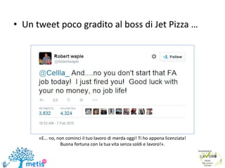 • Un tweet poco gradito al boss di Jet Pizza …
6
«E... no, non cominci il tuo lavoro di merda oggi! Ti ho appena licenziata!
Buona fortuna con la tua vita senza soldi e lavoro!».
 