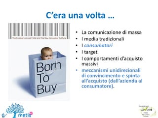 • La comunicazione di massa
• I media tradizionali
• I consumatori
• I target
• I comportamenti d’acquisto
massivi
• meccanismi unidirezionali
di convincimento e spinta
all’acquisto (dall’azienda al
consumatore).
C’era una volta …
7
 