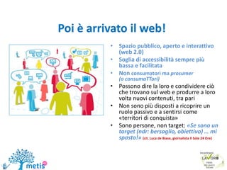 Poi è arrivato il web!
• Spazio pubblico, aperto e interattivo
(web 2.0)
• Soglia di accessibilità sempre più
bassa e facilitata
• Non consumatori ma prosumer
(o consumaTTori)
• Possono dire la loro e condividere ciò
che trovano sul web e produrre a loro
volta nuovi contenuti, tra pari
• Non sono più disposti a ricoprire un
ruolo passivo e a sentirsi come
«territori di conquista»
• Sono persone, non target: «Se sono un
target (ndr: bersaglio, obiettivo) … mi
sposto!» (cit. Luca de Biase, giornalista Il Sole 24 Ore)
8
 