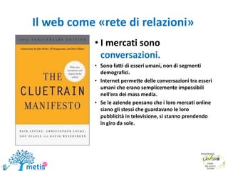 Il web come «rete di relazioni»
• I mercati sono
conversazioni.
• Sono fatti di esseri umani, non di segmenti
demografici.
• Internet permette delle conversazioni tra esseri
umani che erano semplicemente impossibili
nell’era dei mass media.
• Se le aziende pensano che i loro mercati online
siano gli stessi che guardavano le loro
pubblicità in televisione, si stanno prendendo
in giro da sole.
9
 