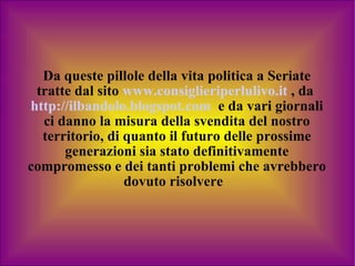 Da queste pillole della vita politica a Seriate tratte dal sito   www.consiglieriperlulivo.it   ,   da   http://ilbandolo.blogspot.com   e da vari giornali ci danno la misura della svendita del nostro territorio, di quanto il futuro delle prossime generazioni sia stato definitivamente compromesso e dei tanti problemi che avrebbero dovuto risolvere  