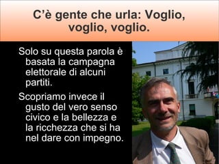 C’è gente che urla: Voglio, voglio, voglio. Solo su questa parola è basata la campagna elettorale di alcuni partiti.  Scopriamo invece il gusto del vero senso civico e la bellezza e la ricchezza che si ha nel dare con impegno. 