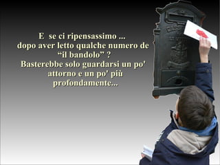 E  se ci ripensassimo ...  dopo aver letto qualche numero de “il bandolo” ?  Basterebbe solo guardarsi un po' attorno e un po' più profondamente... 