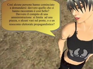Così alcune persone hanno cominciato a domandarsi: davvero quello che ci hanno raccontato è così bello?  Davvero il compito di una amministrazione  si limita  ad una piazza, o alcuni vasi sul ponte, o a un resoconto elettorale propagandistico?   