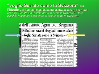“ voglio Seriate come la Svizzera”   era  l' ideale   venduto dai leghisti anche dietro ai sacchi dei rifiuti.  Ma oggi  Seriate è diventata davvero come la Svizzera?  Cosa significa realmente desiderare di essere come la Svizzera?   