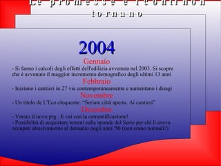 Le promesse e i conti non tornano 2004 Gennaio - Si fanno i calcoli degli effetti dell'edilizia avvenuta nel 2003. Si scopre che è avvenuto il maggior incremento demografico degli ultimi 13 anni Febbraio - Iniziano i cantieri in 27 vie contemporaneamente e aumentano i disagi Novembre - Un titolo de L'Eco eloquente: “Seriate città aperta. Ai cantieri” Dicembre - Varato il novo prg . E vai con la cementificazione! - Possibilità di acquistare terreni sulle sponde del Serio per chi li aveva occupati abusivamente al demanio negli anni '50 (non erano nomadi?) 