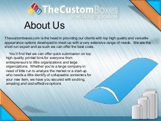 About Us
Thecustomboxes.com is the head in providing our clients with top high quality and versatile
appearance options developed to meet up with a very extensive range of needs. We are the
short run expert and as such we can offer the best costs.
You’ll find that we can offer quick submission on top
high quality printed bins for everyone from
entrepreneurs to little organizations and large
organizations. Whether you're a large company in
need of little run to analyze the market or a start-up
who needs a little identify of collapsable containers for
your new item, we have you secured with exciting,
amazing and cost-effective options
 