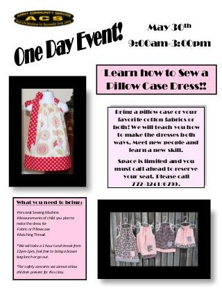 May 30th
                                                9:00am-3:00pm


                                          Learn how to Sew a
                                          Pillow Case Dress!!

                                            Bring a pillow case or your
                                             favorite cotton fabrics or
                                           both! We will teach you how
                                            to make the dresses both
                                           ways. Meet new people and
                                                learn a new skill.
                                           Space is limited and you
                                           must call ahead to reserve
                                            your seat. Please call
                                                772-3241/6799.


What you need to bring:
-Personal Sewing Machine
-Measurements of child you plan to
make the dress for
-Fabric or Pillowcase
-Matching Thread

*We will take a 1 hour lunch break from
12pm-1pm, feel free to bring a brown
bag lunch or go out.

*For safety concerns we cannot allow
children present for this class.
 