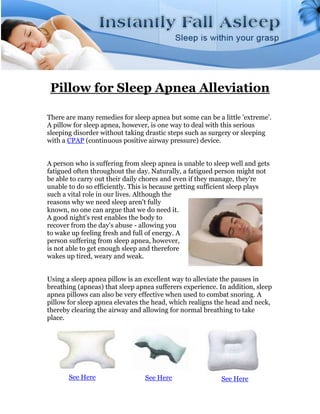 Pillow for Sleep Apnea Alleviation

There are many remedies for sleep apnea but some can be a little 'extreme'.
A pillow for sleep apnea, however, is one way to deal with this serious
sleeping disorder without taking drastic steps such as surgery or sleeping
with a CPAP (continuous positive airway pressure) device.


A person who is suffering from sleep apnea is unable to sleep well and gets
fatigued often throughout the day. Naturally, a fatigued person might not
be able to carry out their daily chores and even if they manage, they're
unable to do so efficiently. This is because getting sufficient sleep plays
such a vital role in our lives. Although the
reasons why we need sleep aren't fully
known, no one can argue that we do need it.
A good night's rest enables the body to
recover from the day's abuse - allowing you
to wake up feeling fresh and full of energy. A
person suffering from sleep apnea, however,
is not able to get enough sleep and therefore
wakes up tired, weary and weak.


Using a sleep apnea pillow is an excellent way to alleviate the pauses in
breathing (apneas) that sleep apnea sufferers experience. In addition, sleep
apnea pillows can also be very effective when used to combat snoring. A
pillow for sleep apnea elevates the head, which realigns the head and neck,
thereby clearing the airway and allowing for normal breathing to take
place.




       See Here                  See Here                 See Here
 
