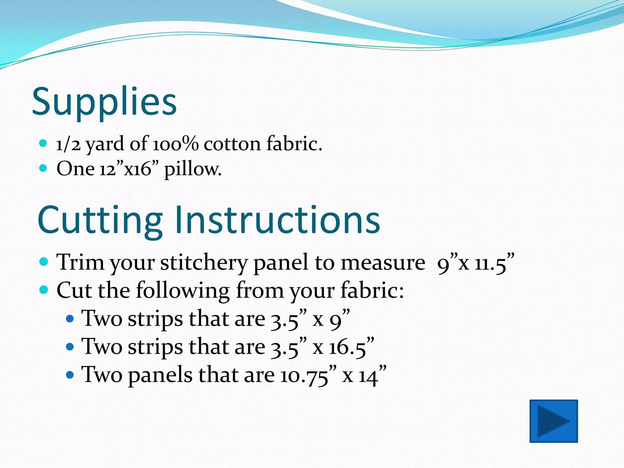 Supplies
 1/2 yard of 100% cotton fabric.
 One 12”x16” pillow.

Cutting Instructions
 Trim your stitchery panel to measure 9”x 11.5”
 Cut the following from your fabric:
    Two strips that are 3.5” x 9”
    Two strips that are 3.5” x 16.5”
    Two panels that are 10.75” x 14”
 