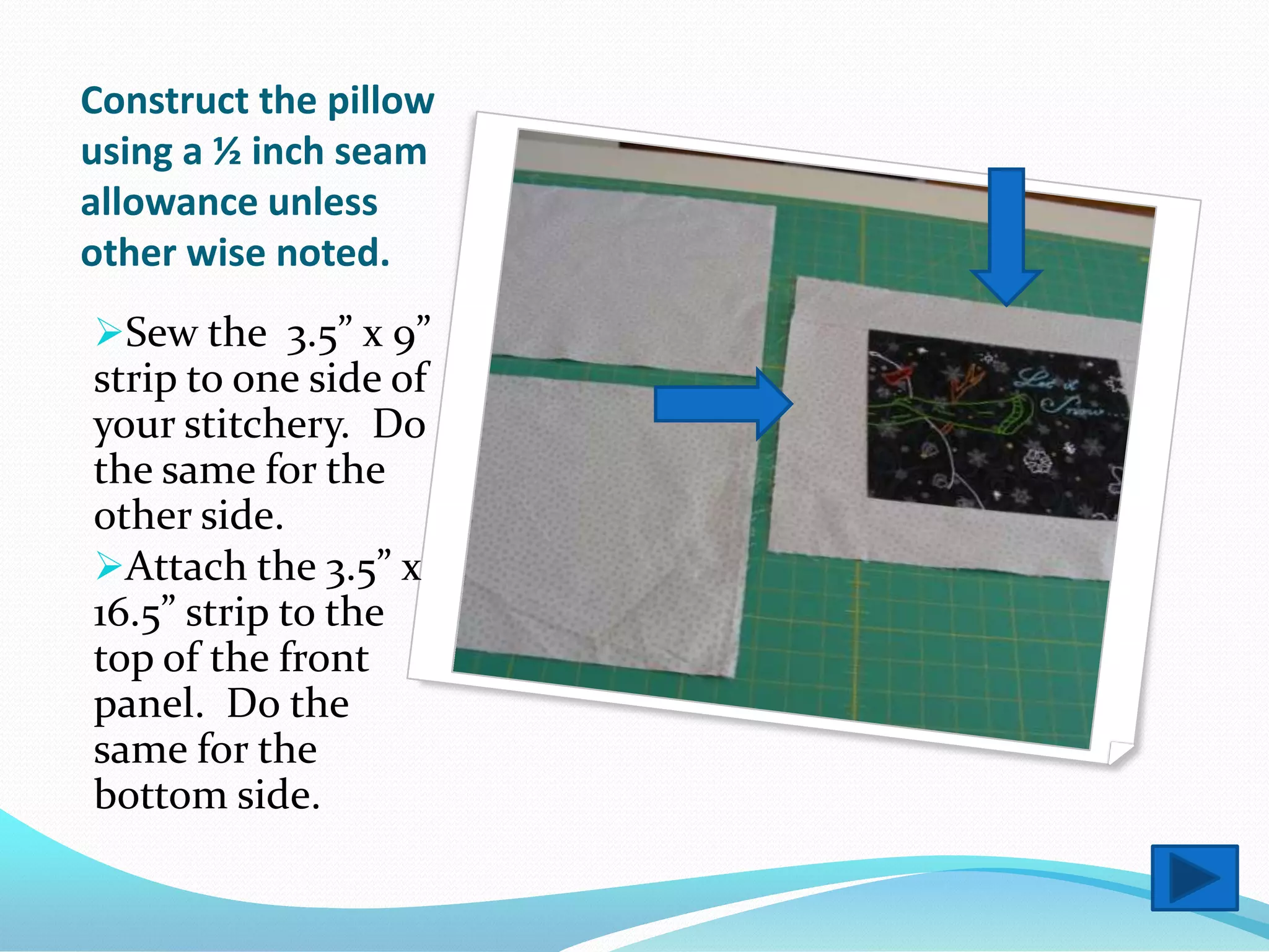 Construct the pillow
using a ½ inch seam
allowance unless
other wise noted.
Sew the 3.5” x 9”
strip to one side of
your stitchery. Do
the same for the
other side.
Attach the 3.5” x
16.5” strip to the
top of the front
panel. Do the
same for the
bottom side.
 
