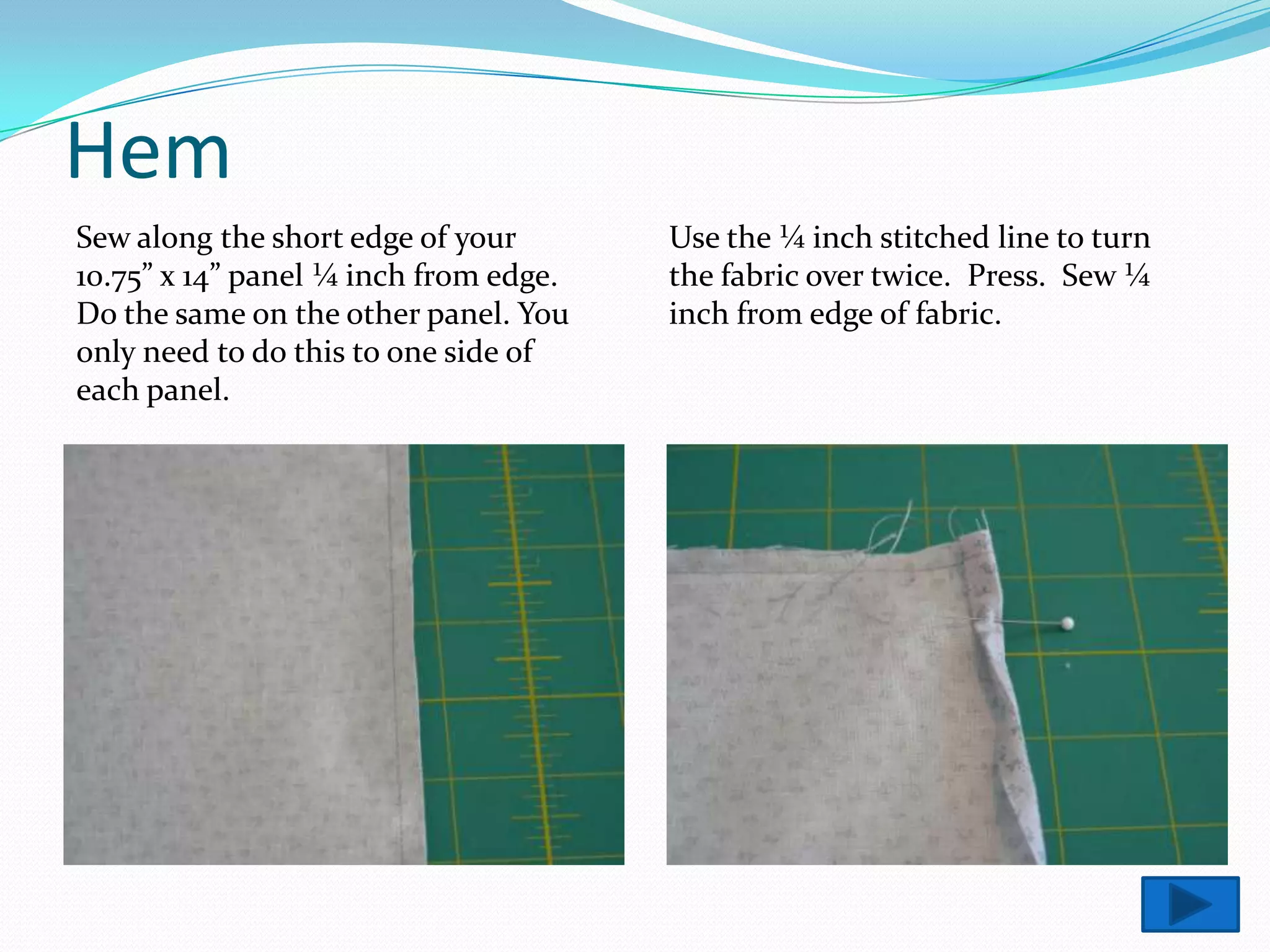 Hem
Sew along the short edge of your       Use the ¼ inch stitched line to turn
10.75” x 14” panel ¼ inch from edge.   the fabric over twice. Press. Sew ¼
Do the same on the other panel. You    inch from edge of fabric.
only need to do this to one side of
each panel.
 