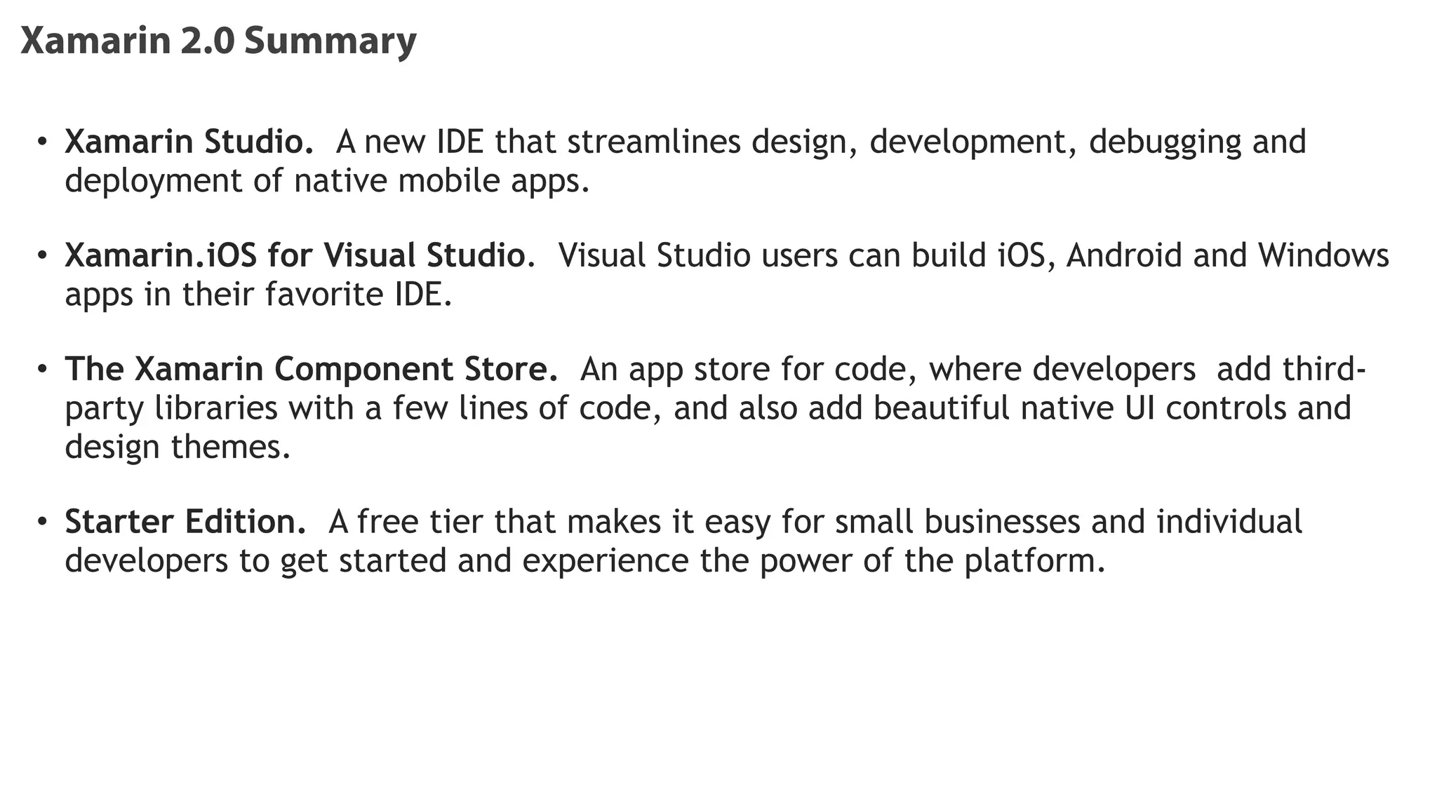 Xamarin 2.0 Summary
• Xamarin Studio.  A new IDE that streamlines design, development, debugging and
deployment of native mobile apps.   
!
• Xamarin.iOS for Visual Studio.  Visual Studio users can build iOS, Android and Windows
apps in their favorite IDE.   
!
• The Xamarin Component Store.  An app store for code, where developers add third-
party libraries with a few lines of code, and also add beautiful native UI controls and
design themes.   
!
• Starter Edition.  A free tier that makes it easy for small businesses and individual
developers to get started and experience the power of the platform.
!
!
 