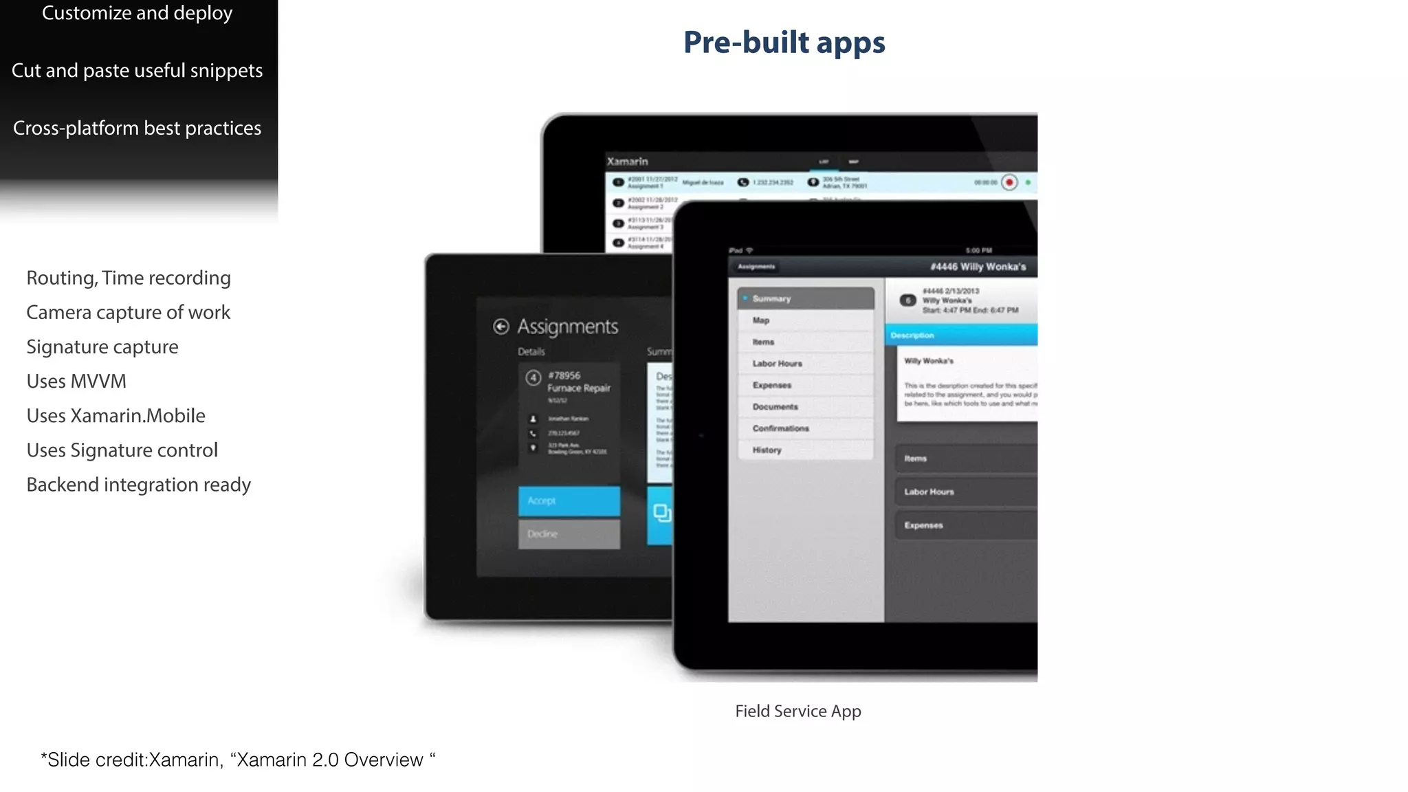 Pre-built apps
Customize and deploy
!
Cut and paste useful snippets
!
Cross-platform best practices
!
Routing, Time recording
!
Camera capture of work
!
Signature capture
!
Uses MVVM
!
Uses Xamarin.Mobile
!
Uses Signature control
!
Backend integration ready
Field Service App
!
*Slide credit:Xamarin, “Xamarin 2.0 Overview “
 
