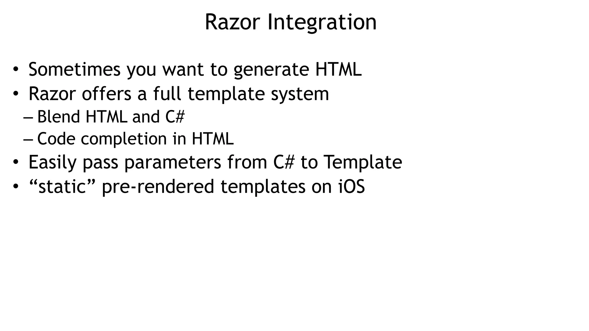 Razor Integration
• Sometimes you want to generate HTML
• Razor offers a full template system
– Blend HTML and C#
– Code completion in HTML
• Easily pass parameters from C# to Template
• “static” pre-rendered templates on iOS
 