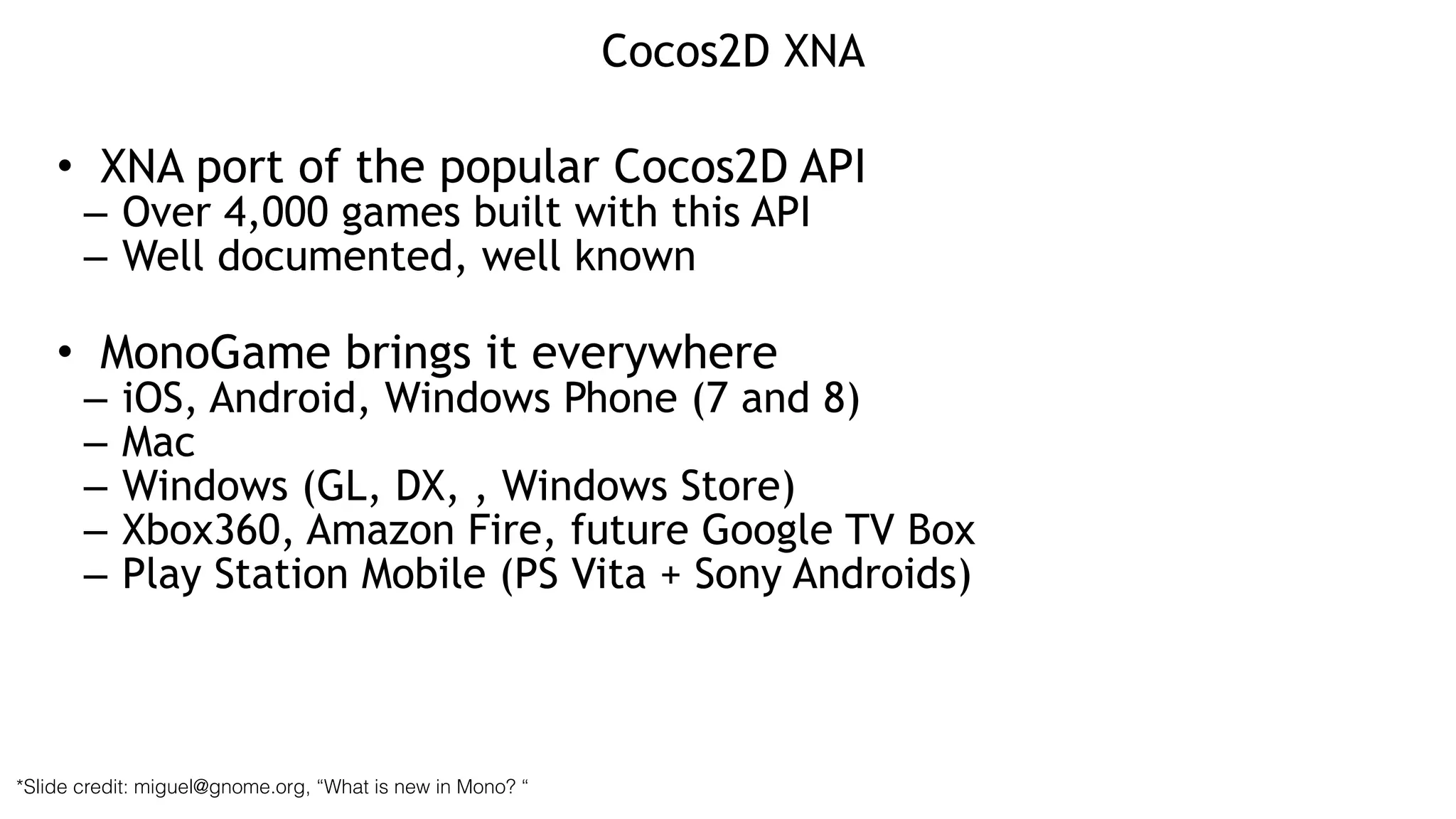Cocos2D XNA
• XNA port of the popular Cocos2D API
– Over 4,000 games built with this API
– Well documented, well known
!
• MonoGame brings it everywhere
– iOS, Android, Windows Phone (7 and 8)
– Mac
– Windows (GL, DX, , Windows Store)
– Xbox360, Amazon Fire, future Google TV Box
– Play Station Mobile (PS Vita + Sony Androids)
*Slide credit: miguel@gnome.org, “What is new in Mono? “
 
