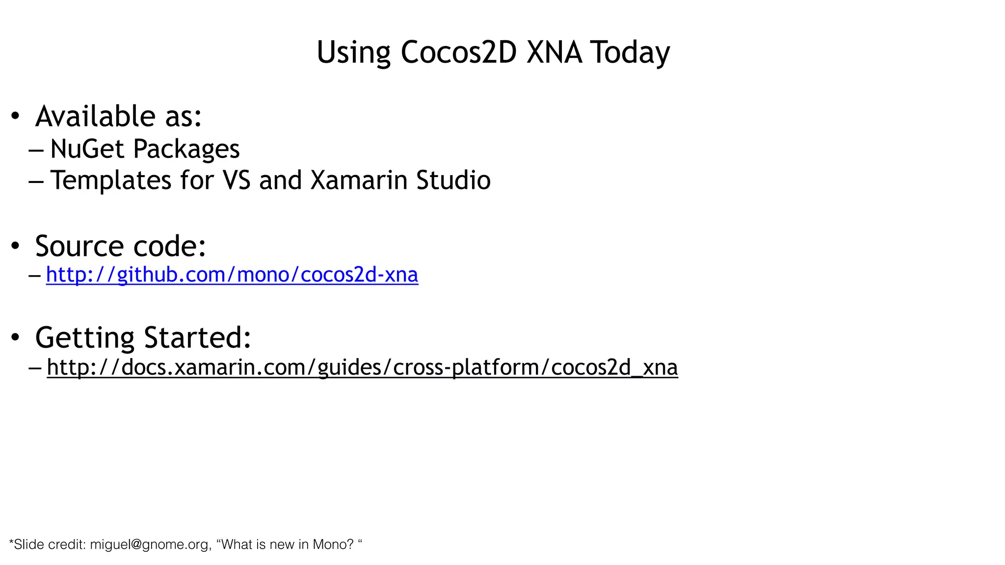 Using Cocos2D XNA Today
• Available as:
– NuGet Packages
– Templates for VS and Xamarin Studio
!
• Source code:
– http://github.com/mono/cocos2d-xna
!
• Getting Started:
– http://docs.xamarin.com/guides/cross-platform/cocos2d_xna
*Slide credit: miguel@gnome.org, “What is new in Mono? “
 