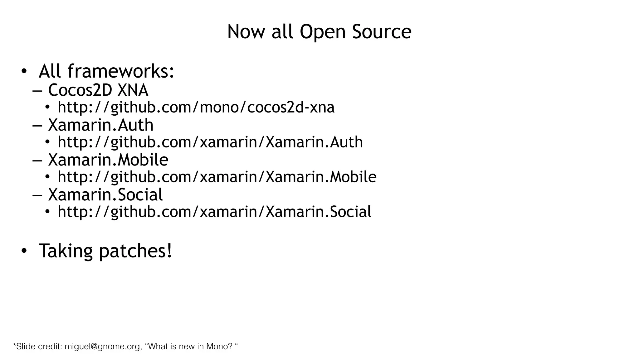Now all Open Source
• All frameworks:
– Cocos2D XNA
• http://github.com/mono/cocos2d-xna
– Xamarin.Auth
• http://github.com/xamarin/Xamarin.Auth
– Xamarin.Mobile
• http://github.com/xamarin/Xamarin.Mobile
– Xamarin.Social
• http://github.com/xamarin/Xamarin.Social
!
• Taking patches!
*Slide credit: miguel@gnome.org, “What is new in Mono? “
 
