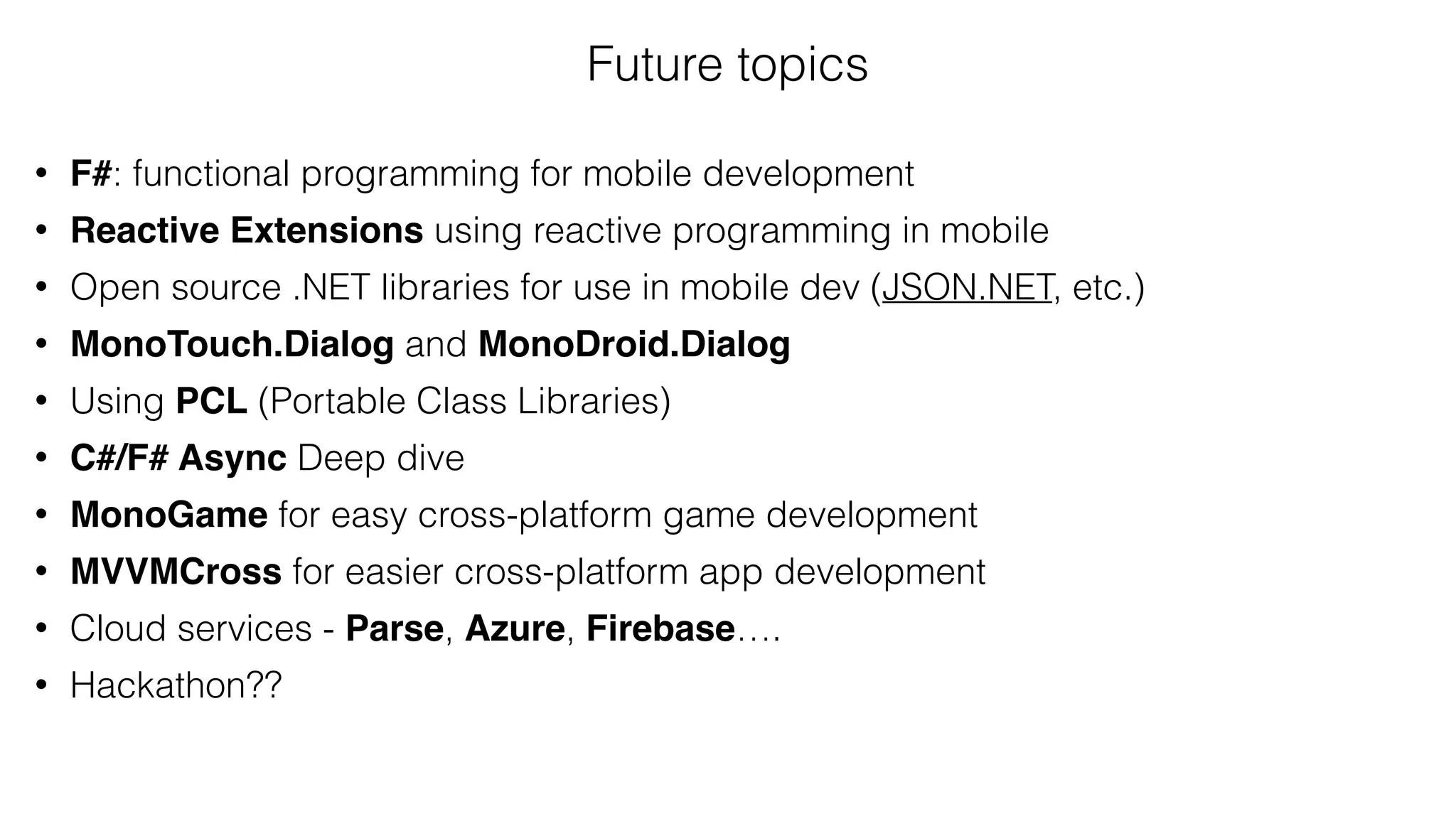 Future topics
• F#: functional programming for mobile development
• Reactive Extensions using reactive programming in mobile
• Open source .NET libraries for use in mobile dev (JSON.NET, etc.)
• MonoTouch.Dialog and MonoDroid.Dialog
• Using PCL (Portable Class Libraries)
• C#/F# Async Deep dive
• MonoGame for easy cross-platform game development
• MVVMCross for easier cross-platform app development
• Cloud services - Parse, Azure, Firebase….
• Hackathon??
 