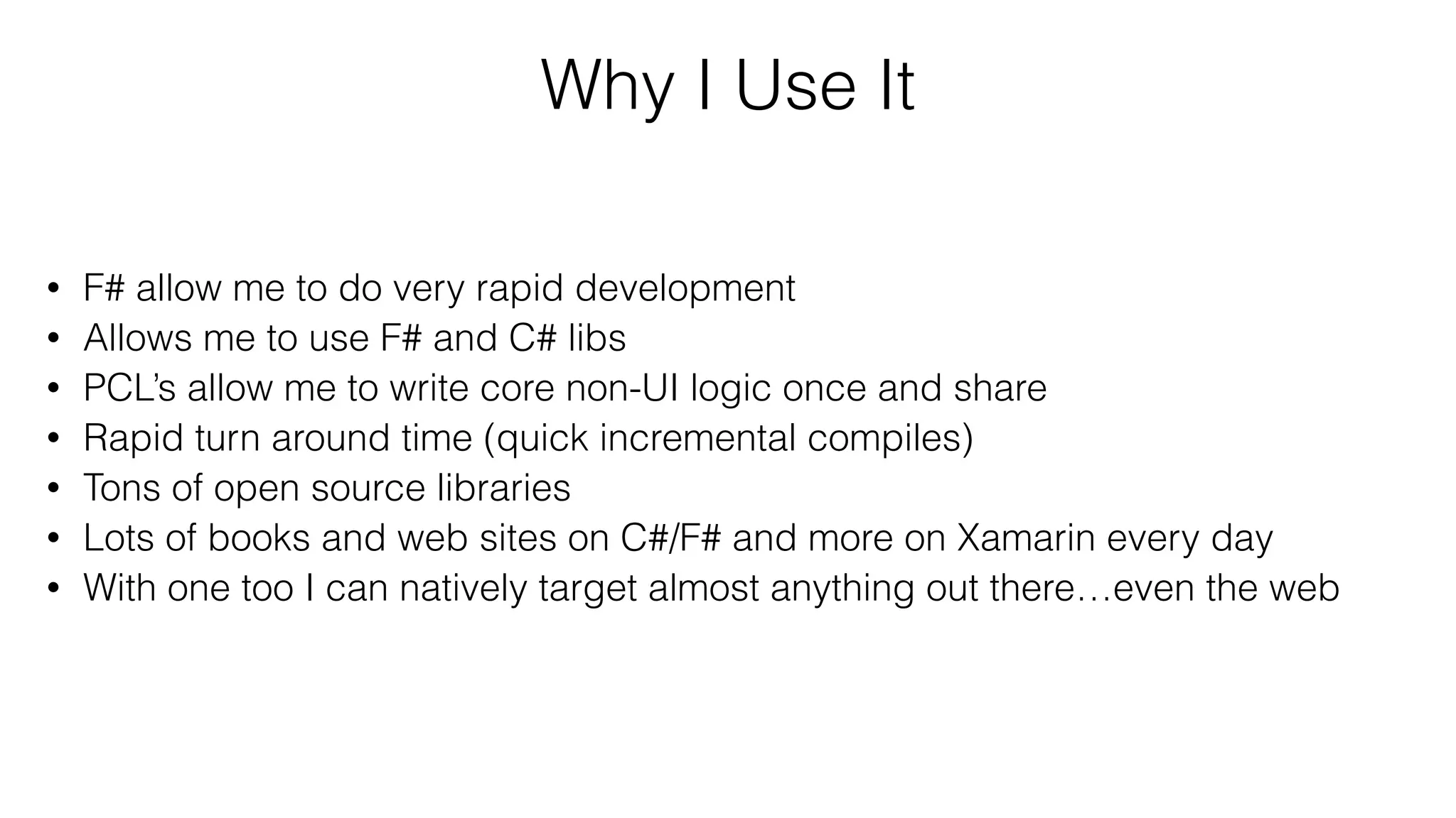 Why I Use It
• F# allow me to do very rapid development
• Allows me to use F# and C# libs
• PCL’s allow me to write core non-UI logic once and share
• Rapid turn around time (quick incremental compiles)
• Tons of open source libraries
• Lots of books and web sites on C#/F# and more on Xamarin every day
• With one too I can natively target almost anything out there…even the web
 