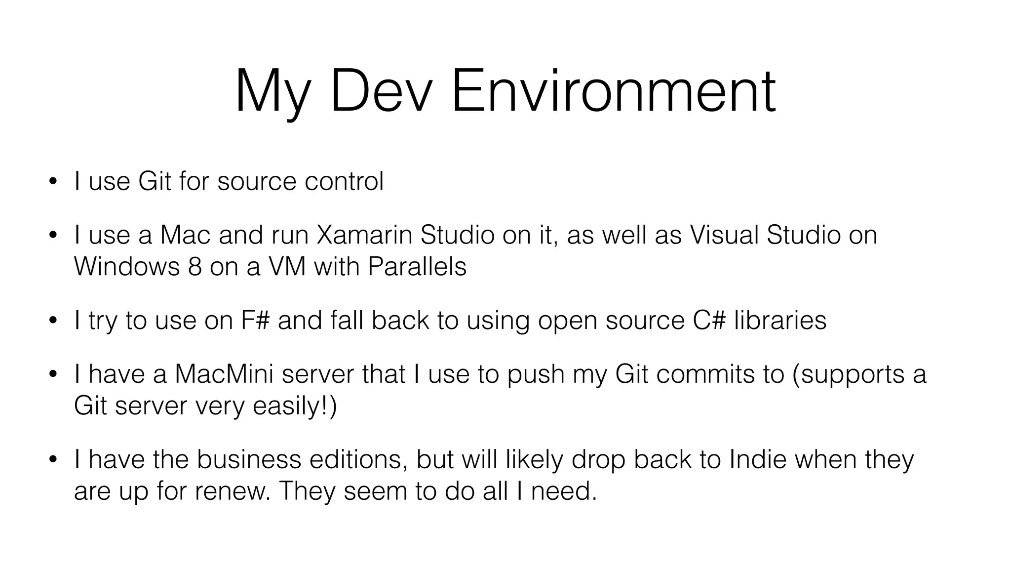My Dev Environment
• I use Git for source control
• I use a Mac and run Xamarin Studio on it, as well as Visual Studio on
Windows 8 on a VM with Parallels
• I try to use on F# and fall back to using open source C# libraries
• I have a MacMini server that I use to push my Git commits to (supports a
Git server very easily!)
• I have the business editions, but will likely drop back to Indie when they
are up for renew. They seem to do all I need.
 