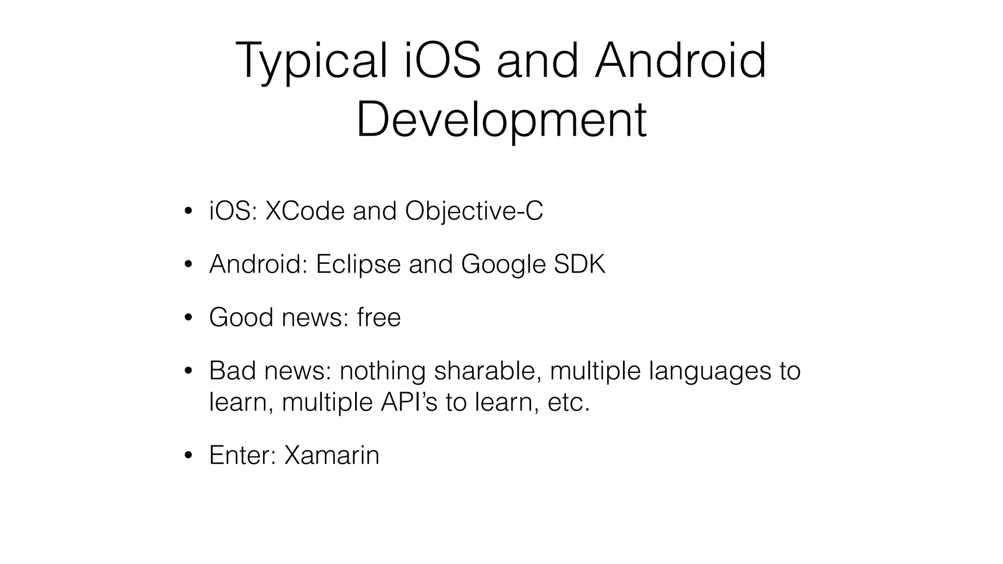 Typical iOS and Android
Development
• iOS: XCode and Objective-C
• Android: Eclipse and Google SDK
• Good news: free
• Bad news: nothing sharable, multiple languages to
learn, multiple API’s to learn, etc.
• Enter: Xamarin
 