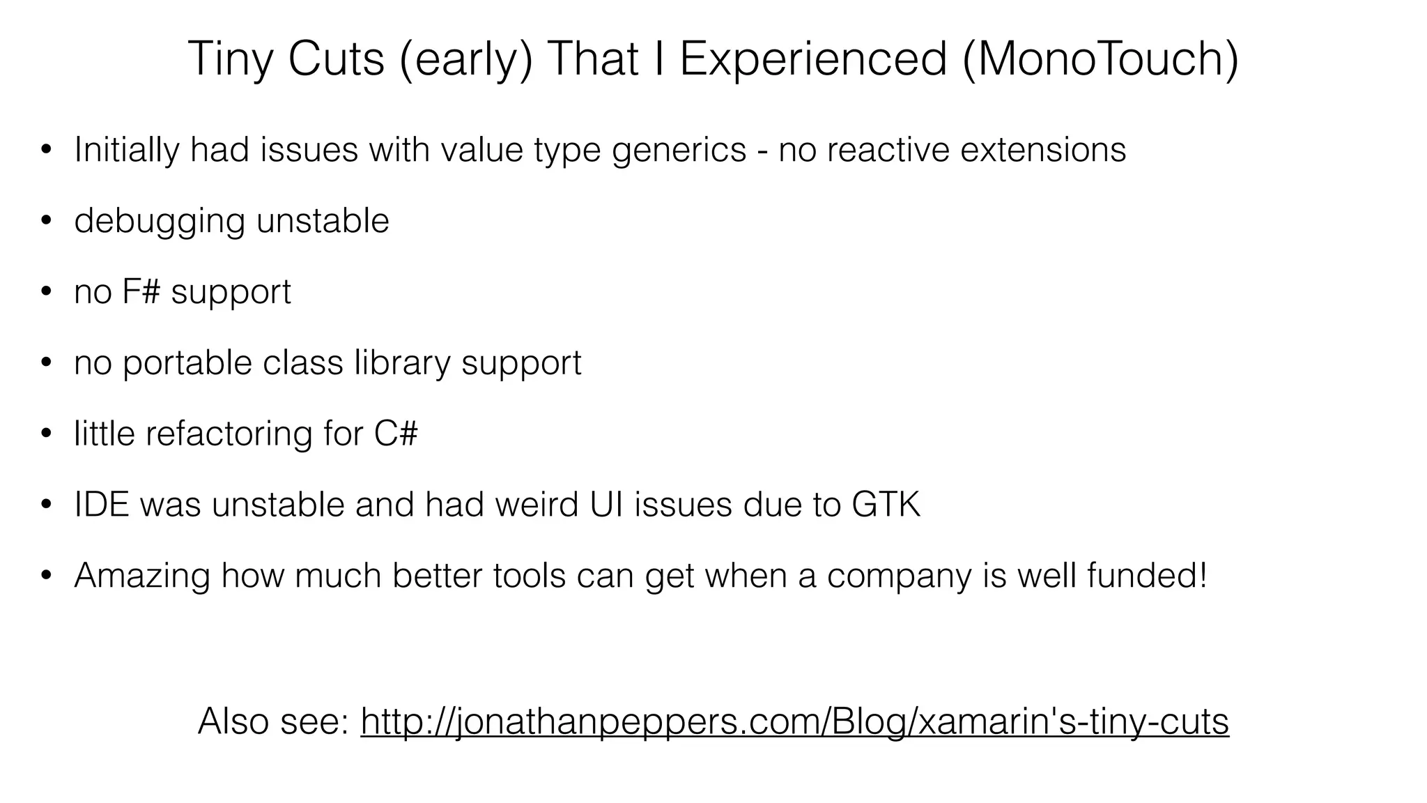 Tiny Cuts (early) That I Experienced (MonoTouch)
• Initially had issues with value type generics - no reactive extensions
• debugging unstable
• no F# support
• no portable class library support
• little refactoring for C#
• IDE was unstable and had weird UI issues due to GTK
• Amazing how much better tools can get when a company is well funded!
Also see: http://jonathanpeppers.com/Blog/xamarin's-tiny-cuts
 