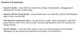 Xamarin 2.0 Summary
• Xamarin Studio.  A new IDE that streamlines design, development, debugging and
deployment of native mobile apps.   
!
• Xamarin.iOS for Visual Studio.  Visual Studio users can build iOS, Android and Windows
apps in their favorite IDE.   
!
• The Xamarin Component Store.  An app store for code, where developers add third-
party libraries with a few lines of code, and also add beautiful native UI controls and
design themes.   
!
• Starter Edition.  A free tier that makes it easy for small businesses and individual
developers to get started and experience the power of the platform.
!
!
 