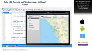 Rich IDE Support
Build iOS, Android and Windows apps in Visual
Studio
100% language unification
across platforms in C#
And with Xamarin 2.0
100% IDE unification  
across platforms
*Slide credit:Xamarin, “Xamarin 2.0 Overview “
 