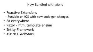 Now Bundled with Mono
• Reactive Extensions
– Possible on iOS with new code gen changes
• F# everywhere
• Razor - html template engine
• Entity Framework
• ASP.NET WebStack
 