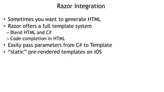 Razor Integration
• Sometimes you want to generate HTML
• Razor offers a full template system
– Blend HTML and C#
– Code completion in HTML
• Easily pass parameters from C# to Template
• “static” pre-rendered templates on iOS
 