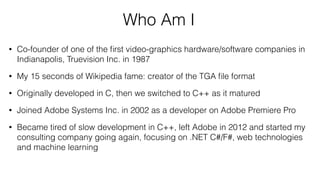 Who Am I
• Co-founder of one of the ﬁrst video-graphics hardware/software companies in
Indianapolis, Truevision Inc. in 1987
• My 15 seconds of Wikipedia fame: creator of the TGA ﬁle format
• Originally developed in C, then we switched to C++ as it matured
• Joined Adobe Systems Inc. in 2002 as a developer on Adobe Premiere Pro
• Became tired of slow development in C++, left Adobe in 2012 and started my
consulting company going again, focusing on .NET C#/F#, web technologies
and machine learning
 