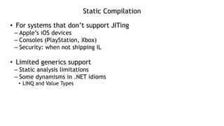 Static Compilation
• For systems that don’t support JITing
– Apple’s iOS devices
– Consoles (PlayStation, Xbox)
– Security: when not shipping IL
!
• Limited generics support
– Static analysis limitations
– Some dynamisms in .NET idioms
• LINQ and Value Types
 