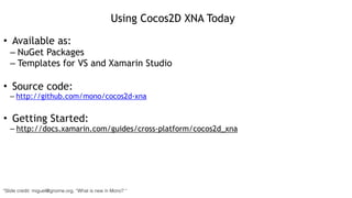 Using Cocos2D XNA Today
• Available as:
– NuGet Packages
– Templates for VS and Xamarin Studio
!
• Source code:
– http://github.com/mono/cocos2d-xna
!
• Getting Started:
– http://docs.xamarin.com/guides/cross-platform/cocos2d_xna
*Slide credit: miguel@gnome.org, “What is new in Mono? “
 