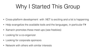 Why I Started This Group
• Cross-platform development with .NET is exciting and a lot is happening
• Help evangelize the available tools and the languages, in particular F#
• Xamarin promotes these meet ups (see freebies)
• Looking for a co-organizer
• Looking for corporate sponsors
• Network with others with similar interests
 