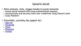 Xamarin.Social
• Posts statuses, links, images/media to social networks
– Access social network APIs using authenticated requests.
– Automatically and securely store user credentials using Xamarin.Auth.
– Cross Platform
!
• Extensible, currently has support for:
– App.net
– Facebook
– Flickr
– Pinterest
– Twitter
 