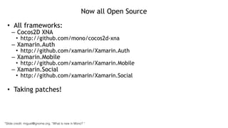 Now all Open Source
• All frameworks:
– Cocos2D XNA
• http://github.com/mono/cocos2d-xna
– Xamarin.Auth
• http://github.com/xamarin/Xamarin.Auth
– Xamarin.Mobile
• http://github.com/xamarin/Xamarin.Mobile
– Xamarin.Social
• http://github.com/xamarin/Xamarin.Social
!
• Taking patches!
*Slide credit: miguel@gnome.org, “What is new in Mono? “
 