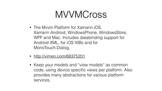 MVVMCross
• The Mvvm Platform for Xamarin.iOS,
Xamarin.Android, WindowsPhone, WindowsStore,
WPF and Mac. Includes databinding support for
Android XML, for iOS XIBs and for
MonoTouch.Dialog.
• http://vimeo.com/68375201
• Keep your models and “view models” as common
code, using device speciﬁc views per platform. Also
provides many abstractions for various platform
services.
 