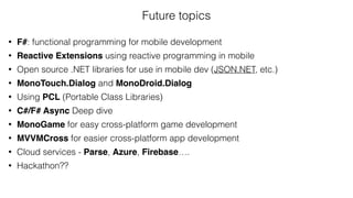 Future topics
• F#: functional programming for mobile development
• Reactive Extensions using reactive programming in mobile
• Open source .NET libraries for use in mobile dev (JSON.NET, etc.)
• MonoTouch.Dialog and MonoDroid.Dialog
• Using PCL (Portable Class Libraries)
• C#/F# Async Deep dive
• MonoGame for easy cross-platform game development
• MVVMCross for easier cross-platform app development
• Cloud services - Parse, Azure, Firebase….
• Hackathon??
 