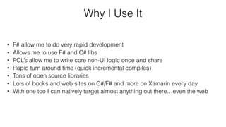 Why I Use It
• F# allow me to do very rapid development
• Allows me to use F# and C# libs
• PCL’s allow me to write core non-UI logic once and share
• Rapid turn around time (quick incremental compiles)
• Tons of open source libraries
• Lots of books and web sites on C#/F# and more on Xamarin every day
• With one too I can natively target almost anything out there…even the web
 
