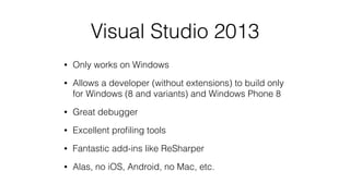Visual Studio 2013
• Only works on Windows
• Allows a developer (without extensions) to build only
for Windows (8 and variants) and Windows Phone 8
• Great debugger
• Excellent proﬁling tools
• Fantastic add-ins like ReSharper
• Alas, no iOS, Android, no Mac, etc.
 