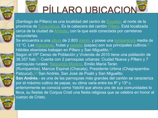 PÍLLARO UBICACION
(Santiago de Píllaro) es una localidad del centro de Ecuador, al norte de la
provincia de Tungurahua. Es la cabecera del cantón Píllaro. Está localizada
cerca de la ciudad de Ambato, con la que está conectada por carreteras
secundarias.
Se encuentra a una altura de 2.803 msnm, y posee una temperatura media de
13 °C. Las manzanas, frutas y patatas (papas) son sus principales cultivos.[1]
Hábiles ebanistas trabajan en Píllaro y San Miguelito.[2]
Según el VIIº Censo de Población y Vivienda de 2010 tiene una población de
38.357 hab.[3] Cuenta con 2 parroquias urbanas: Ciudad Nueva y Píllaro y 7
parroquias rurales: Baquerizo Moreno, Emilio María Terán
(Rumipamba), Marcos Espinel (Chacata), Presidente Urbina (Chagrapamba-
Patzucul).,[4] San Andrés, San José de Poaló y San Miguelito.
San Andrés.- es una de las parroquias más grandes del cantón se caracteriza
por el máximo cultivo de papas, su clima varia entre los 8º y 13º c.
anteriormente se conocía como Yatchil que ahora uno de sus comunidades lo
lleva, su fiestas de Corpus Cristi una fiesta religiosa que se celebra en honor al
cuerpo de Cristo.
 