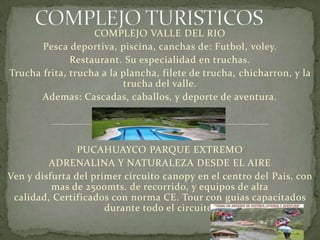 COMPLEJO VALLE DEL RIO
Pesca deportiva, piscina, canchas de: Futbol, voley.
Restaurant. Su especialidad en truchas.
Trucha frita, trucha a la plancha, filete de trucha, chicharron, y la
trucha del valle.
Ademas: Cascadas, caballos, y deporte de aventura.
PUCAHUAYCO PARQUE EXTREMO
ADRENALINA Y NATURALEZA DESDE EL AIRE
Ven y disfurta del primer circuito canopy en el centro del Pais, con
mas de 2500mts. de recorrido, y equipos de alta
calidad, Certificados con norma CE. Tour con guias capacitados
durante todo el circuito.
 