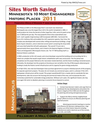 Posted by http://MillCityTimes.com




Sites Worth Saving
Minnesota’s 10 Most Endangered
Historic Places                                        2011
         Preservation Alliance of Minnesota  www.mnpreservation.org

              The Pillsbury A Mill on the Mississippi River’s east bank near downtown 
              Minneapolis was once the largest flour mill in the world. Completed in 1881, it 
              could produce ten times the barrels of other large flour mills, and at its peak turned 
              out 17,500 barrels per day. The most powerful direct‐drive waterwheels ever 
              built—each capable of generating 1,200 horsepower (895 kW)—harnessed the 
              force of St. Anthony Falls and enabled the mill’s awesome capacity. Over time, the 
              complex was developed with several other milling and warehouse buildings, a large 
              block of grain elevators, and an extensive tunnel system containing the drop shafts 
              and races that fueled the mill with waterpower. The overall 7.9‐acre site is 
              approximately three square blocks, and is listed in the National Register of Historic 
              Places and designated a Minneapolis historic site. The “A” Mill building itself is a 
              National Historic Landmark. 

              In 2003, production at the mill ceased, and a local developer acquired the building and surrounding site for a 
              mixed‐use complex that would couple historic rehabilitation with new construction. The first phase was 
              completed, but the project faltered as the real estate market declined, and the historic buildings remained vacant. 
              Ultimately, the developer lost the property to foreclosure, but not before the City of Minneapolis obtained grant 
              funding to study the historic tunnel infrastructure and its capacity for green energy production.   

              As of April 2011, two new local developers have purchase agreements to acquire individual parcels of the property 
              for separate apartment projects. The plans do not include any commercial space, and it is unknown if the mill’s 
              hydropower infrastructure will be reused. This project would benefit from a master plan to coordinate the two 
              developments, take into account the housing and commercial needs of the area, and incorporate the site’s 
              tremendous potential for sustainable energy production. Without such a plan, this significant historic site may 
              once again fall victim to idealistic planning or economic forces beyond its control.  
Minneapolis




                                                                               Action Steps 
                                                                              1.  Contact local decision makers and urge them to 
                                                                              coordinate the two developments and protect the 
                                                                              historic integrity of the A Mill and site throughout 
                                                                              the planning and zoning and approval process.  
                                                                               
                                                                              2.  Support the Marcy‐Holmes neighborhood 
                                                                              group’s efforts to ensure an effective planning and 
                                                                              approval process. 
                                                                               
                                                                              3.        Attend governmental meetings to monitor 
                                                                              and influence the decision‐making process. Urge 
                                                                              creative use of the historic features including 
                                                                              hydrothermal and/or electrical use of the tunnels, 
                                                                              race mills, and shafts. 

              Pillsbury A Mill Complex
 