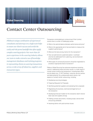 Global Sourcing


Contact Center Outsourcing

                                                   Companies contemplating an outsourcing of their contact
Pillsbury’s unique combination of experienced      centers face a number of challenging issues:
consultants and attorneys on a single team helps   •	 What is the optimal balance between performance and price?
to ensure our client’s success and avoids the      •	 What is the appropriate set of service levels to measure the
costly and risk-prone handoffs that often typify      supplier’s performance?

complex sourcing projects. Our more than 20        •	 What are the best pricing metrics for the transaction?

years experience in the sourcing industry allows   •	 How can planned and unplanned spikes in workload
                                                      volumes be addressed from a planning, service level and
our team to make extensive use of knowledge           pricing standpoint?
management databases and training programs         •	 What types of contractual provisions should be negotiated to
in representing clients on sourcing transactions      provide an appropriate level of protection?

across a wide array of industries, suppliers and   Pillsbury Global Sourcing has extensive experience assisting
transaction types.                                 clients in addressing these and other issues in a wide range of
                                                   contact center outsourcing transactions, including back office
                                                   service desks (e.g., IT, HR, Facilities), customer service centers
                                                   and telemarketing. Our professionals assist clients in all
                                                   aspects of contact center outsourcing, including:

                                                   •	 Developing sourcing strategies

                                                   •	 Preparing Requests for Proposals

                                                   •	 Identifying potential suppliers and evaluating their proposals

                                                   •	 Negotiating the business, technical and legal terms of
                                                      the transaction

                                                   •	 Developing financial models for the transaction (both internal
                                                      base case and supplier pricing)

                                                   •	 Drafting contract documents, including scope, service level
                                                      and pricing schedules

                                                   •	 Assisting clients with post-contract issues




Pillsbury Winthrop Shaw Pittman LLP                                                                 www.pillsburylaw.com
 
