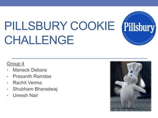 PILLSBURY COOKIE
CHALLENGE
Group 4
• Maneck Debara
• Prasanth Ramdas
• Rachit Verma
• Shubham Bharadwaj
• Umesh Nair
 