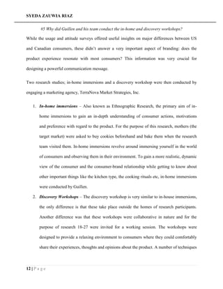 SYEDA ZAUWIA RIAZ
12 | P a g e
#5 Why did Guillen and his team conduct the in-home and discovery workshops?
While the usage and attitude surveys offered useful insights on major differences between US
and Canadian consumers, these didn’t answer a very important aspect of branding: does the
product experience resonate with most consumers? This information was very crucial for
designing a powerful communication message.
Two research studies; in-home immersions and a discovery workshop were then conducted by
engaging a marketing agency, TerraNova Market Strategies, Inc.
1. In-home immersions – Also known as Ethnographic Research, the primary aim of in-
home immersions to gain an in-depth understanding of consumer actions, motivations
and preference with regard to the product. For the purpose of this research, mothers (the
target market) were asked to buy cookies beforehand and bake them when the research
team visited them. In-home immersions revolve around immersing yourself in the world
of consumers and observing them in their environment. To gain a more realistic, dynamic
view of the consumer and the consumer-brand relationship while getting to know about
other important things like the kitchen type, the cooking rituals etc, in-home immersions
were conducted by Guillen.
2. Discovery Workshops – The discovery workshop is very similar to in-house immersions,
the only difference is that these take place outside the homes of research participants.
Another difference was that these workshops were collaborative in nature and for the
purpose of research 18-27 were invited for a working session. The workshops were
designed to provide a relaxing environment to consumers where they could comfortably
share their experiences, thoughts and opinions about the product. A number of techniques
 