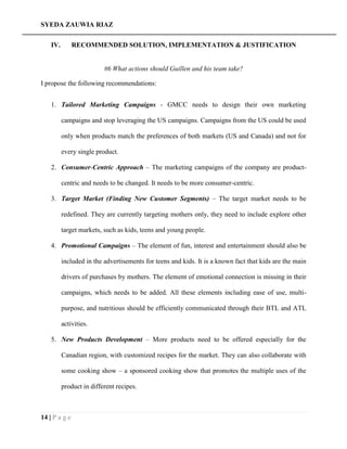 SYEDA ZAUWIA RIAZ
14 | P a g e
IV. RECOMMENDED SOLUTION, IMPLEMENTATION & JUSTIFICATION
#6 What actions should Guillen and his team take?
I propose the following recommendations:
1. Tailored Marketing Campaigns - GMCC needs to design their own marketing
campaigns and stop leveraging the US campaigns. Campaigns from the US could be used
only when products match the preferences of both markets (US and Canada) and not for
every single product.
2. Consumer-Centric Approach – The marketing campaigns of the company are product-
centric and needs to be changed. It needs to be more consumer-centric.
3. Target Market (Finding New Customer Segments) – The target market needs to be
redefined. They are currently targeting mothers only, they need to include explore other
target markets, such as kids, teens and young people.
4. Promotional Campaigns – The element of fun, interest and entertainment should also be
included in the advertisements for teens and kids. It is a known fact that kids are the main
drivers of purchases by mothers. The element of emotional connection is missing in their
campaigns, which needs to be added. All these elements including ease of use, multi-
purpose, and nutritious should be efficiently communicated through their BTL and ATL
activities.
5. New Products Development – More products need to be offered especially for the
Canadian region, with customized recipes for the market. They can also collaborate with
some cooking show – a sponsored cooking show that promotes the multiple uses of the
product in different recipes.
 