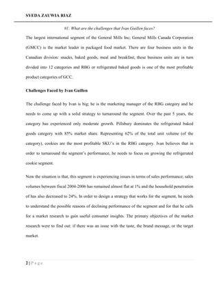 SYEDA ZAUWIA RIAZ
2 | P a g e
#1: What are the challenges that Ivan Guillen faces?
The largest international segment of the General Mills Inc; General Mills Canada Corporation
(GMCC) is the market leader in packaged food market. There are four business units in the
Canadian division: snacks, baked goods, meal and breakfast; these business units are in turn
divided into 12 categories and RBG or refrigerated baked goods is one of the most profitable
product categories of GCC.
Challenges Faced by Ivan Guillen
The challenge faced by Ivan is big; he is the marketing manager of the RBG category and he
needs to come up with a solid strategy to turnaround the segment. Over the past 5 years, the
category has experienced only moderate growth. Pillsbury dominates the refrigerated baked
goods category with 85% market share. Representing 62% of the total unit volume (of the
category), cookies are the most profitable SKU’s in the RBG category. Ivan believes that in
order to turnaround the segment’s performance, he needs to focus on growing the refrigerated
cookie segment.
Now the situation is that, this segment is experiencing issues in terms of sales performance; sales
volumes between fiscal 2004-2006 has remained almost flat at 1% and the household penetration
of has also decreased to 24%. In order to design a strategy that works for the segment, he needs
to understand the possible reasons of declining performance of the segment and for that he calls
for a market research to gain useful consumer insights. The primary objectives of the market
research were to find out: if there was an issue with the taste, the brand message, or the target
market.
 